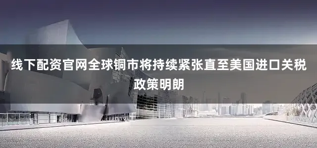 线下配资官网全球铜市将持续紧张直至美国进口关税政策明朗