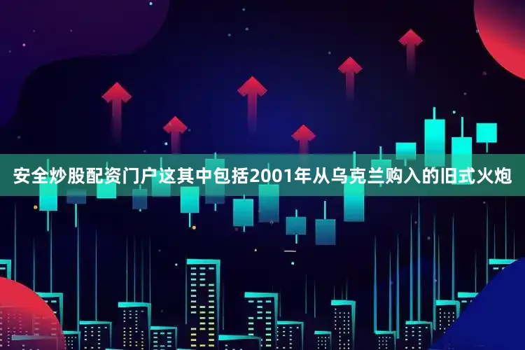 安全炒股配资门户这其中包括2001年从乌克兰购入的旧式火炮