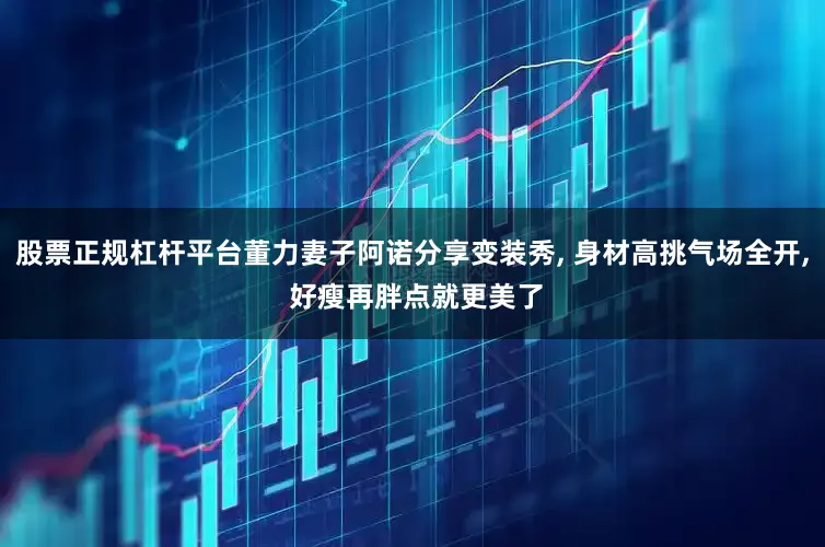 股票正规杠杆平台董力妻子阿诺分享变装秀, 身材高挑气场全开, 好瘦再胖点就更美了