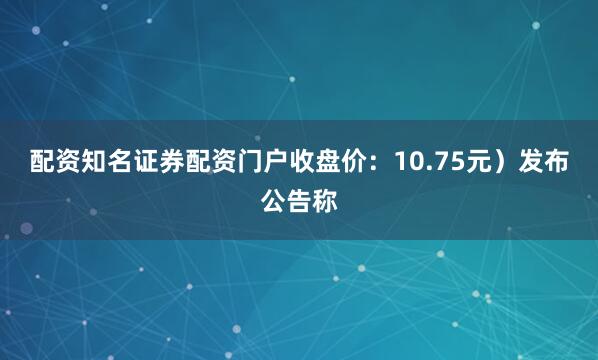 配资知名证券配资门户收盘价：10.75元）发布公告称